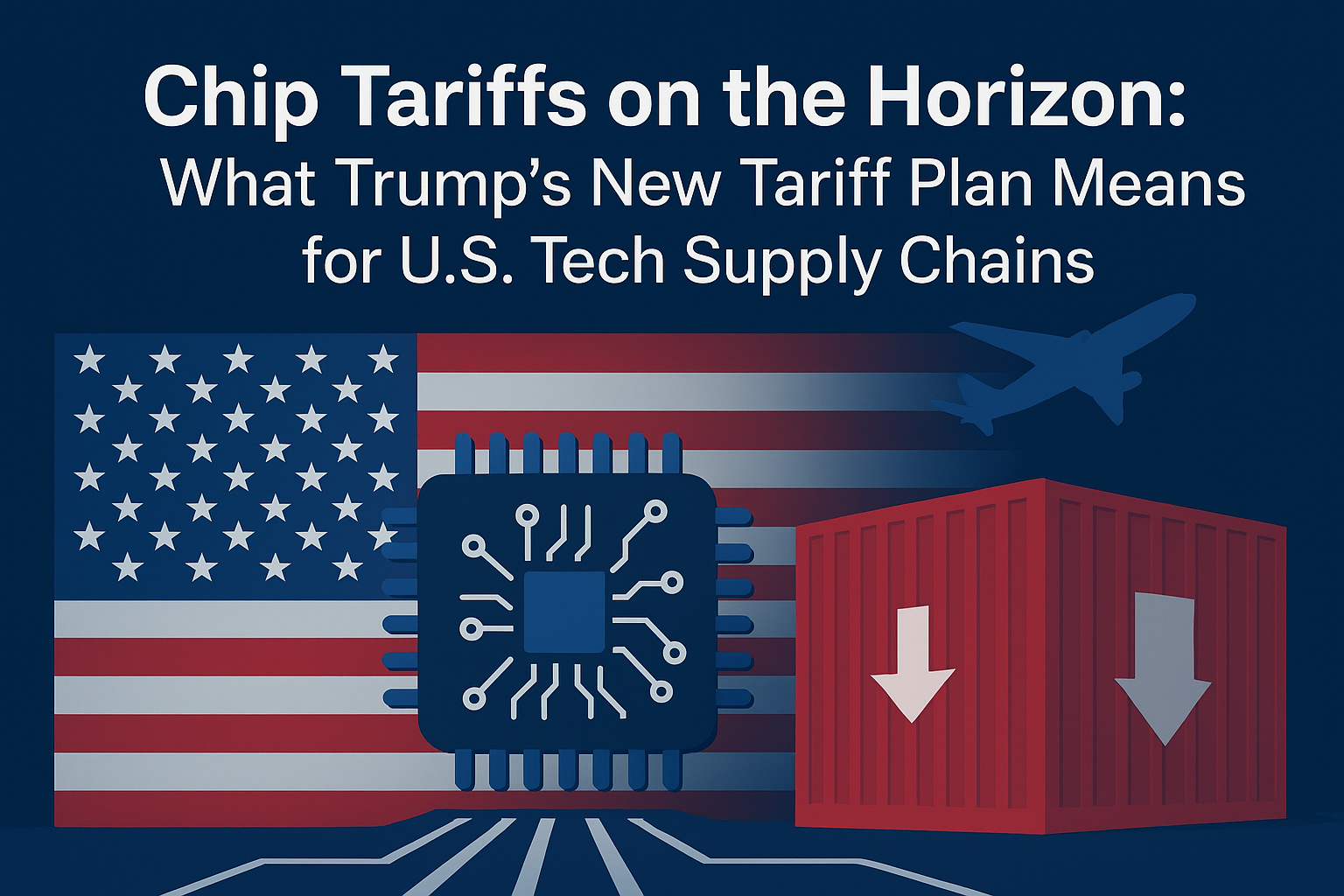 Chip Tariffs on the Horizon: What Trump’s New Tariff Plan Means for U.S. Tech Supply Chains